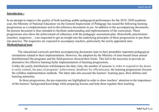 ‫السنوية‬ ‫التدرجات‬
‫الوطنية‬ ‫التربية‬ ‫وزارة‬12
Introduction :
In an attempt to improve the quality of both teaching andthe pedagogical performance for the 2019/ 2020 academic
year, the Ministry of National Education via the General Inspectorate of Pedagogy has issued the following learning
progressions as a complementary tool to the reference documents in use. In addition to the accompanying documents,
the present document is thus intended to facilitate understanding and implementation of the curriculum. These
progressions also allow the achievement of coherence with the pedagogic assessment plan. Henceforth, practitioners
(teachers, inspectors…) are requested to get an insight into the underlying principles of these progressions to put them
into practice. The inspectors are expected to accompany teachers, particularly the newly appointed ones.
Methodological note
The educational curricula and their accompanying documents state in their preambles important pedagogical
orientations related to their implementation. However, the adoption by the Ministry of time-bound linear annual
distributionsof the programs and the field practices showed their limits. This led to the necessity to provide an
alternative for effective learning bythe implementation of learning progressions.
Unlike the yearly distributions whichimpose the date, time, the number of sessions in order to respond to the desire
to unify content, the pace of programs’ achievement, deadlines for officialexams, the learning progressions focuson
the syllabus implementation methods. The latter take into account the learners’ learning pace, their abilities and
learning autonomy.
In these progressions, the pre-requisites are highlighted in order to draw teachers’ attention to the importance
of the learners’ background knowledge while preparing lessons and help them regulate their teaching.
 