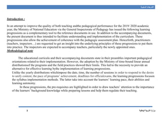 ‫السنوية‬ ‫التدرجات‬
‫الوطنية‬ ‫التربية‬ ‫وزارة‬3
Introduction :
In an attempt to improve the quality of both teaching andthe pedagogical performance for the 2019/ 2020 academic
year, the Ministry of National Education via the General Inspectorate of Pedagogy has issued the following learning
progressions as a complementary tool to the reference documents in use. In addition to the accompanying documents,
the present document is thus intended to facilitate understanding and implementation of the curriculum. These
progressions also allow the achievement of coherence with the pedagogic assessment plan. Henceforth, practitioners
(teachers, inspectors…) are requested to get an insight into the underlying principles of these progressions to put them
into practice. The inspectors are expected to accompany teachers, particularly the newly appointed ones.
Methodological note
The educational curricula and their accompanying documents state in their preambles important pedagogical
orientations related to their implementation. However, the adoption by the Ministry of time-bound linear annual
distributionsof the programs and the field practices showed their limits. This led to the necessity to provide an
alternative for effective learning bythe implementation of learning progressions.
Unlike the yearly distributions whichimpose the date, time, the number of sessions in order to respond to the desire
to unify content, the pace of programs’ achievement, deadlines for officialexams, the learning progressions focuson
the syllabus implementation methods. The latter take into account the learners’ learning pace, their abilities and
learning autonomy.
In these progressions, the pre-requisites are highlighted in order to draw teachers’ attention to the importance
of the learners’ background knowledge while preparing lessons and help them regulate their teaching.
 