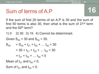 Sum of terms of A.P
If the sum of first 20 terms of an A.P is 30 and the sum of
first 50 terms is also 30, then what is the sum of 21st term
and the 50th term?
1) 0 2) 30 3) 15 4) Cannot be determined.
Given S20 = 30 and S50 = 30.
S50 = S20 + t21 + t22 + … t50 = 30
= 30 + t21 + t22 + … t50 = 30
= t21 + t22 + … t50 = 0
Mean of t21 and t50 = 0.
Sum of t21 and t50 = 0.
16
Friday, June 12, 2015
VEERARAGAVAN C S veeraa1729@gmail.com
9894834264
10
 