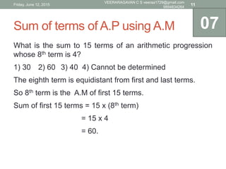 Sum of terms of A.P using A.M
What is the sum to 15 terms of an arithmetic progression
whose 8th term is 4?
1) 30 2) 60 3) 40 4) Cannot be determined
The eighth term is equidistant from first and last terms.
So 8th term is the A.M of first 15 terms.
Sum of first 15 terms = 15 x (8th term)
= 15 x 4
= 60.
07
Friday, June 12, 2015
VEERARAGAVAN C S veeraa1729@gmail.com
9894834264
11
 