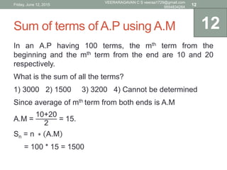 Sum of terms of A.P using A.M
In an A.P having 100 terms, the mth term from the
beginning and the mth term from the end are 10 and 20
respectively.
What is the sum of all the terms?
1) 3000 2) 1500 3) 3200 4) Cannot be determined
Since average of mth term from both ends is A.M
A.M =
10+20
2
= 15.
Sn = n ∗ A.M
= 100 * 15 = 1500
12
Friday, June 12, 2015
VEERARAGAVAN C S veeraa1729@gmail.com
9894834264
12
 