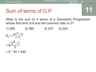 Sum of terms of G.P
What is the sum to 4 terms of a Geometric Progression
whose first term is 6 and the common ratio is 3?
1) 300 2) 360 3) 270 4) 240
S4 =
a rn−1
r−1
= 6
3
4
−1
2
= 6 * 40 = 240.
11
Friday, June 12, 2015
VEERARAGAVAN C S veeraa1729@gmail.com
9894834264
14
 