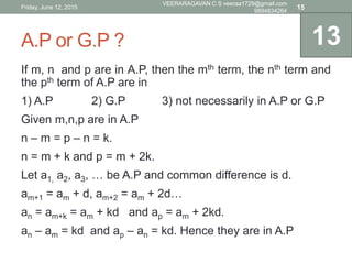 A.P or G.P ?
If m, n and p are in A.P, then the mth term, the nth term and
the pth term of A.P are in
1) A.P 2) G.P 3) not necessarily in A.P or G.P
Given m,n,p are in A.P
n – m = p – n = k.
n = m + k and p = m + 2k.
Let a1, a2, a3, … be A.P and common difference is d.
am+1 = am + d, am+2 = am + 2d…
an = am+k = am + kd and ap = am + 2kd.
an – am = kd and ap – an = kd. Hence they are in A.P
13
Friday, June 12, 2015
VEERARAGAVAN C S veeraa1729@gmail.com
9894834264
15
 