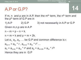 A.P or G.P?
If m, n and p are in A.P, then the mth term, the nth term and
the pth term of G.P are in
1) A.P 2) G.P 3) not necessarily in A.P or G.P
Given m,n,p are in A.P
n – m = p – n = k.
n = m + k and p = m + 2k.
Let a1, a2, a3, … be G.P and common difference is r.
am+1 = am * r , am+2 = am * r2 …
an = am+k = am * rk and ap = am+2k = am * r2k
Hence they are in G.P
14
Friday, June 12, 2015
VEERARAGAVAN C S veeraa1729@gmail.com
9894834264
16
 