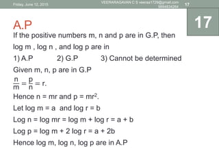 A.P
If the positive numbers m, n and p are in G.P, then
log m , log n , and log p are in
1) A.P 2) G.P 3) Cannot be determined
Given m, n, p are in G.P
n
m
=
p
n
= r.
Hence n = mr and p = mr2.
Let log m = a and log r = b
Log n = log mr = log m + log r = a + b
Log p = log m + 2 log r = a + 2b
Hence log m, log n, log p are in A.P
17
Friday, June 12, 2015
VEERARAGAVAN C S veeraa1729@gmail.com
9894834264
17
 