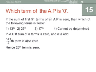 Which term of the A.P is ‘0’.
If the sum of first 51 terms of an A.P is zero, then which of
the following terms is zero?
1) 13th 2) 26th 3) 17th 4) Cannot be determined
In A.P If sum of n terms is zero, and n is odd,
n+1
2
th term is also zero.
Hence 26th term is zero.
15
Friday, June 12, 2015
VEERARAGAVAN C S veeraa1729@gmail.com
9894834264
18
 