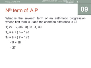 Nth term of A.P
What is the seventh term of an arithmetic progression
whose first term is 9 and the common difference is 3?
1) 27 2) 36 3) 33 4) 30
Tn = a + ( n – 1) d
T7 = 9 + ( 7 – 1) 3
= 9 + 18
= 27
09
Friday, June 12, 2015
VEERARAGAVAN C S veeraa1729@gmail.com
9894834264
2
 