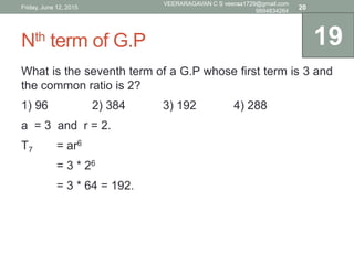 Nth term of G.P
What is the seventh term of a G.P whose first term is 3 and
the common ratio is 2?
1) 96 2) 384 3) 192 4) 288
a = 3 and r = 2.
T7 = ar6
= 3 * 26
= 3 * 64 = 192.
19
Friday, June 12, 2015
VEERARAGAVAN C S veeraa1729@gmail.com
9894834264
20
 