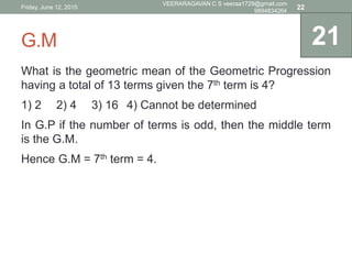 G.M
What is the geometric mean of the Geometric Progression
having a total of 13 terms given the 7th term is 4?
1) 2 2) 4 3) 16 4) Cannot be determined
In G.P if the number of terms is odd, then the middle term
is the G.M.
Hence G.M = 7th term = 4.
21
Friday, June 12, 2015
VEERARAGAVAN C S veeraa1729@gmail.com
9894834264
22
 