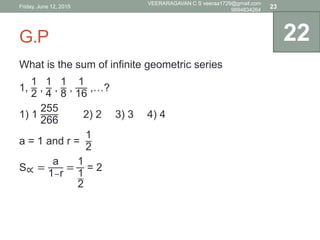 G.P
What is the sum of infinite geometric series
1,
1
2
,
1
4
,
1
8
,
1
16
,…?
1) 1
255
266
2) 2 3) 3 4) 4
a = 1 and r =
1
2
S∝ =
a
1−r
=
1
1
2
= 2
22
Friday, June 12, 2015
VEERARAGAVAN C S veeraa1729@gmail.com
9894834264
23
 