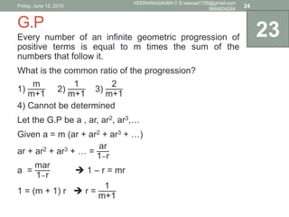G.P
Every number of an infinite geometric progression of
positive terms is equal to m times the sum of the
numbers that follow it.
What is the common ratio of the progression?
1)
m
m+1
2)
1
m+1
3)
2
m+1
4) Cannot be determined
Let the G.P be a , ar, ar2, ar3,…
Given a = m (ar + ar2 + ar3 + …)
ar + ar2 + ar3 + … =
ar
1−r
a =
mar
1−r
 1 – r = mr
1 = (m + 1) r  r =
1
m+1
23
Friday, June 12, 2015
VEERARAGAVAN C S veeraa1729@gmail.com
9894834264
24
 