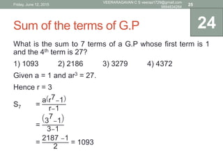Sum of the terms of G.P
What is the sum to 7 terms of a G.P whose first term is 1
and the 4th term is 27?
1) 1093 2) 2186 3) 3279 4) 4372
Given a = 1 and ar3 = 27.
Hence r = 3
S7 =
a r7−1
r−1
=
3
7
−1
3−1
=
2187 −1
2
= 1093
24
Friday, June 12, 2015
VEERARAGAVAN C S veeraa1729@gmail.com
9894834264
25
 