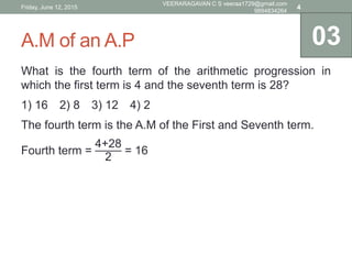 A.M of an A.P
What is the fourth term of the arithmetic progression in
which the first term is 4 and the seventh term is 28?
1) 16 2) 8 3) 12 4) 2
The fourth term is the A.M of the First and Seventh term.
Fourth term =
4+28
2
= 16
03
Friday, June 12, 2015
VEERARAGAVAN C S veeraa1729@gmail.com
9894834264
4
 