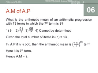 A.M of A.P
What is the arithmetic mean of an arithmetic progression
with 13 terms in which the 7th term is 9?
1) 9 2)
91
7
3)
95
7
4) Cannot be determined
Given the total number of items is (n) = 13.
In A.P if n is odd, then the arithmetic mean is
𝑛+1
2
𝑡ℎ
term.
Here it is 7th term.
Hence A.M = 9.
06
Friday, June 12, 2015
VEERARAGAVAN C S veeraa1729@gmail.com
9894834264
5
 