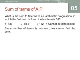 Sum of terms of A.P
What is the sum to 8 terms of an ‘arithmetic progression’ in
which the first term is 3 and the last term is 31?
1) 136 2) 58.5 3)132 4)Cannot be determined
Since number of terms is unknown, we cannot find the
sum.
05
Friday, June 12, 2015
VEERARAGAVAN C S veeraa1729@gmail.com
9894834264
8
 