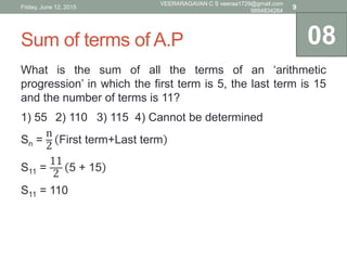 Sum of terms of A.P
What is the sum of all the terms of an ‘arithmetic
progression’ in which the first term is 5, the last term is 15
and the number of terms is 11?
1) 55 2) 110 3) 115 4) Cannot be determined
Sn =
n
2
First term+Last term
S11 =
11
2
5 + 15
S11 = 110
08
Friday, June 12, 2015
VEERARAGAVAN C S veeraa1729@gmail.com
9894834264
9
 
