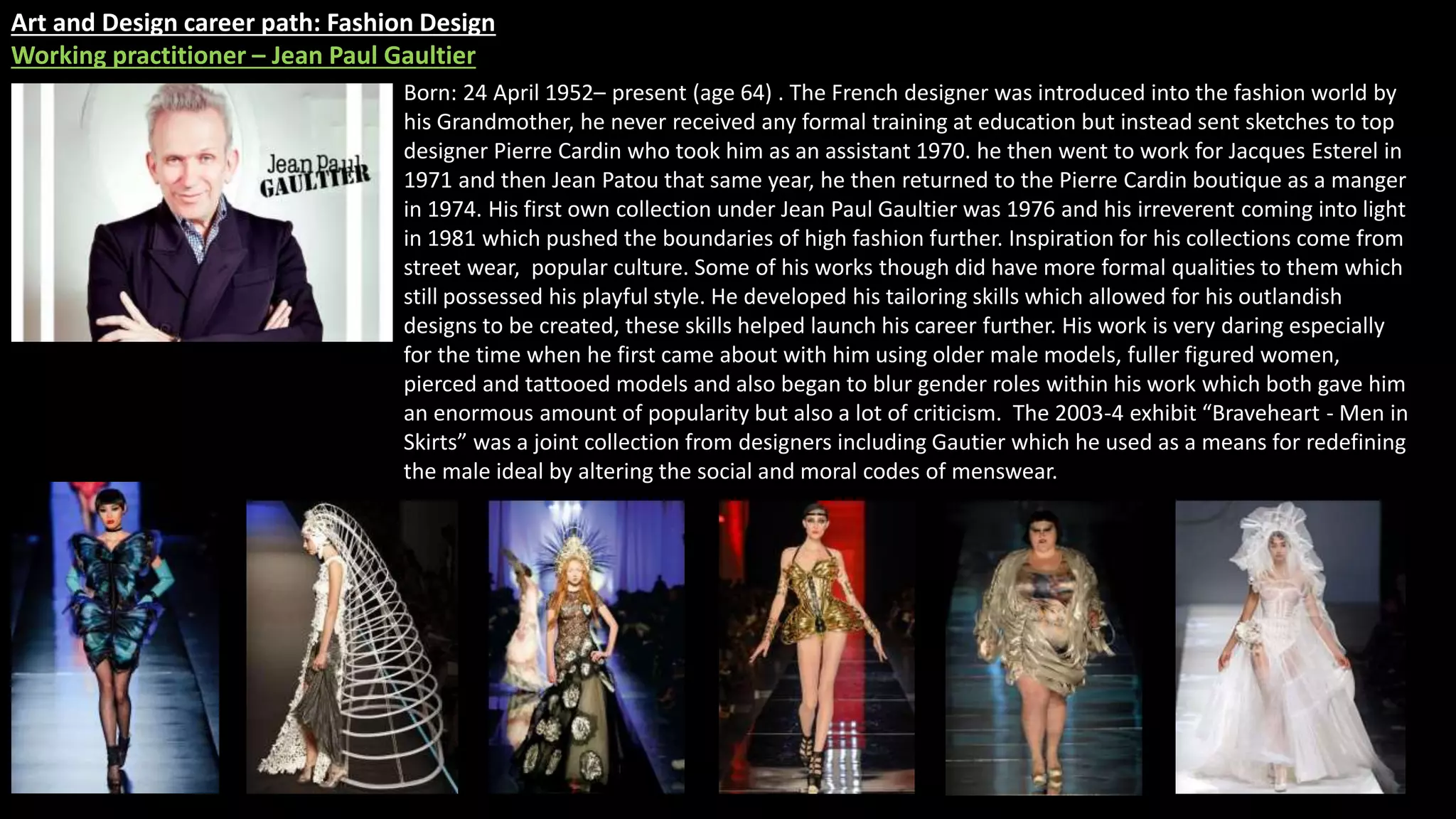 Art and Design career path: Fashion Design
Working practitioner – Jean Paul Gaultier
Born: 24 April 1952– present (age 64) . The French designer was introduced into the fashion world by
his Grandmother, he never received any formal training at education but instead sent sketches to top
designer Pierre Cardin who took him as an assistant 1970. he then went to work for Jacques Esterel in
1971 and then Jean Patou that same year, he then returned to the Pierre Cardin boutique as a manger
in 1974. His first own collection under Jean Paul Gaultier was 1976 and his irreverent coming into light
in 1981 which pushed the boundaries of high fashion further. Inspiration for his collections come from
street wear, popular culture. Some of his works though did have more formal qualities to them which
still possessed his playful style. He developed his tailoring skills which allowed for his outlandish
designs to be created, these skills helped launch his career further. His work is very daring especially
for the time when he first came about with him using older male models, fuller figured women,
pierced and tattooed models and also began to blur gender roles within his work which both gave him
an enormous amount of popularity but also a lot of criticism. The 2003-4 exhibit “Braveheart - Men in
Skirts” was a joint collection from designers including Gautier which he used as a means for redefining
the male ideal by altering the social and moral codes of menswear.
 