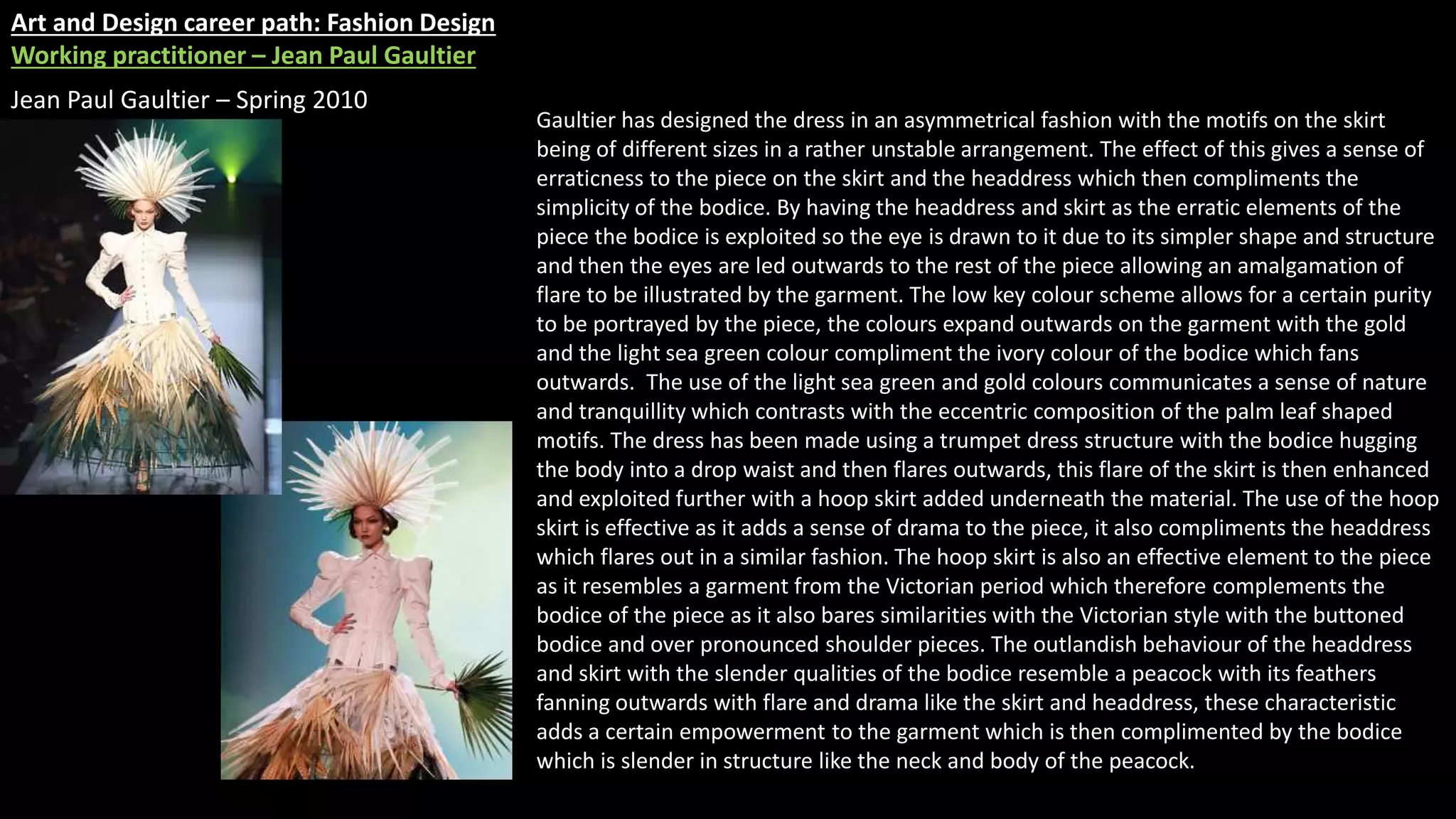 Art and Design career path: Fashion Design
Working practitioner – Jean Paul Gaultier
Jean Paul Gaultier – Spring 2010
Gaultier has designed the dress in an asymmetrical fashion with the motifs on the skirt
being of different sizes in a rather unstable arrangement. The effect of this gives a sense of
erraticness to the piece on the skirt and the headdress which then compliments the
simplicity of the bodice. By having the headdress and skirt as the erratic elements of the
piece the bodice is exploited so the eye is drawn to it due to its simpler shape and structure
and then the eyes are led outwards to the rest of the piece allowing an amalgamation of
flare to be illustrated by the garment. The low key colour scheme allows for a certain purity
to be portrayed by the piece, the colours expand outwards on the garment with the gold
and the light sea green colour compliment the ivory colour of the bodice which fans
outwards. The use of the light sea green and gold colours communicates a sense of nature
and tranquillity which contrasts with the eccentric composition of the palm leaf shaped
motifs. The dress has been made using a trumpet dress structure with the bodice hugging
the body into a drop waist and then flares outwards, this flare of the skirt is then enhanced
and exploited further with a hoop skirt added underneath the material. The use of the hoop
skirt is effective as it adds a sense of drama to the piece, it also compliments the headdress
which flares out in a similar fashion. The hoop skirt is also an effective element to the piece
as it resembles a garment from the Victorian period which therefore complements the
bodice of the piece as it also bares similarities with the Victorian style with the buttoned
bodice and over pronounced shoulder pieces. The outlandish behaviour of the headdress
and skirt with the slender qualities of the bodice resemble a peacock with its feathers
fanning outwards with flare and drama like the skirt and headdress, these characteristic
adds a certain empowerment to the garment which is then complimented by the bodice
which is slender in structure like the neck and body of the peacock.
 
