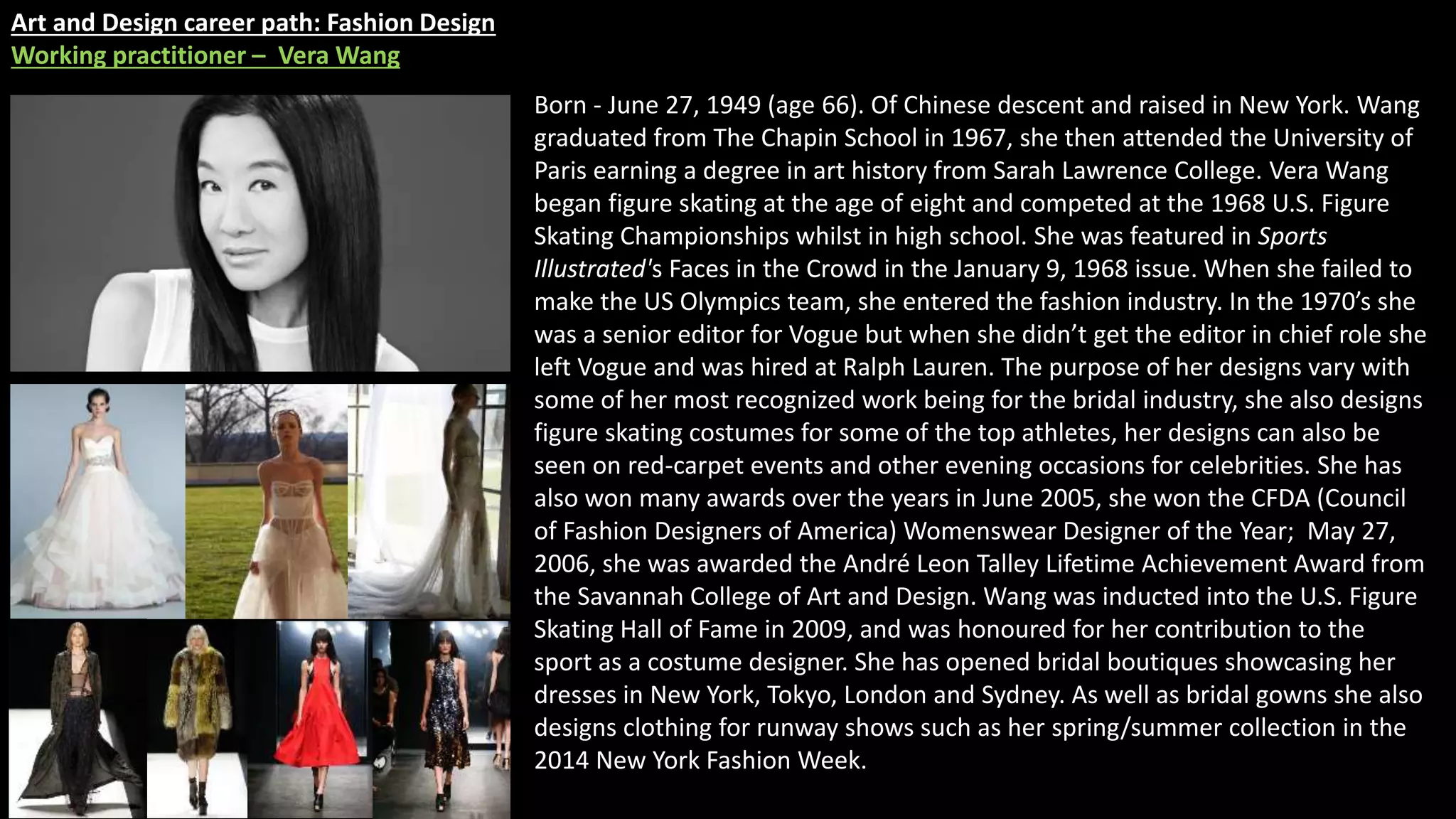Art and Design career path: Fashion Design
Working practitioner – Vera Wang
Born - June 27, 1949 (age 66). Of Chinese descent and raised in New York. Wang
graduated from The Chapin School in 1967, she then attended the University of
Paris earning a degree in art history from Sarah Lawrence College. Vera Wang
began figure skating at the age of eight and competed at the 1968 U.S. Figure
Skating Championships whilst in high school. She was featured in Sports
Illustrated's Faces in the Crowd in the January 9, 1968 issue. When she failed to
make the US Olympics team, she entered the fashion industry. In the 1970’s she
was a senior editor for Vogue but when she didn’t get the editor in chief role she
left Vogue and was hired at Ralph Lauren. The purpose of her designs vary with
some of her most recognized work being for the bridal industry, she also designs
figure skating costumes for some of the top athletes, her designs can also be
seen on red-carpet events and other evening occasions for celebrities. She has
also won many awards over the years in June 2005, she won the CFDA (Council
of Fashion Designers of America) Womenswear Designer of the Year; May 27,
2006, she was awarded the André Leon Talley Lifetime Achievement Award from
the Savannah College of Art and Design. Wang was inducted into the U.S. Figure
Skating Hall of Fame in 2009, and was honoured for her contribution to the
sport as a costume designer. She has opened bridal boutiques showcasing her
dresses in New York, Tokyo, London and Sydney. As well as bridal gowns she also
designs clothing for runway shows such as her spring/summer collection in the
2014 New York Fashion Week.
 