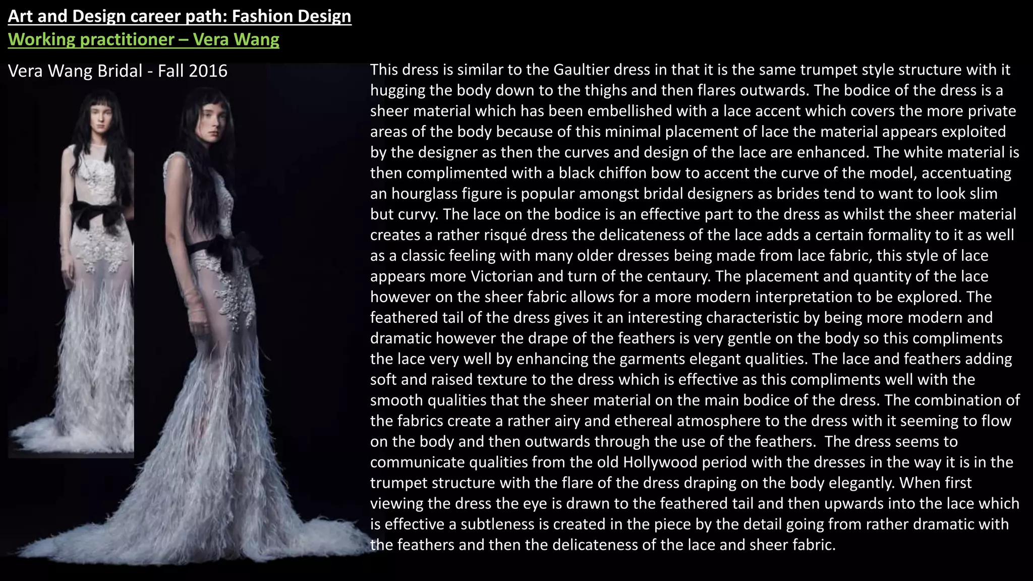 Art and Design career path: Fashion Design
Working practitioner – Vera Wang
Vera Wang Bridal - Fall 2016 This dress is similar to the Gaultier dress in that it is the same trumpet style structure with it
hugging the body down to the thighs and then flares outwards. The bodice of the dress is a
sheer material which has been embellished with a lace accent which covers the more private
areas of the body because of this minimal placement of lace the material appears exploited
by the designer as then the curves and design of the lace are enhanced. The white material is
then complimented with a black chiffon bow to accent the curve of the model, accentuating
an hourglass figure is popular amongst bridal designers as brides tend to want to look slim
but curvy. The lace on the bodice is an effective part to the dress as whilst the sheer material
creates a rather risqué dress the delicateness of the lace adds a certain formality to it as well
as a classic feeling with many older dresses being made from lace fabric, this style of lace
appears more Victorian and turn of the centaury. The placement and quantity of the lace
however on the sheer fabric allows for a more modern interpretation to be explored. The
feathered tail of the dress gives it an interesting characteristic by being more modern and
dramatic however the drape of the feathers is very gentle on the body so this compliments
the lace very well by enhancing the garments elegant qualities. The lace and feathers adding
soft and raised texture to the dress which is effective as this compliments well with the
smooth qualities that the sheer material on the main bodice of the dress. The combination of
the fabrics create a rather airy and ethereal atmosphere to the dress with it seeming to flow
on the body and then outwards through the use of the feathers. The dress seems to
communicate qualities from the old Hollywood period with the dresses in the way it is in the
trumpet structure with the flare of the dress draping on the body elegantly. When first
viewing the dress the eye is drawn to the feathered tail and then upwards into the lace which
is effective a subtleness is created in the piece by the detail going from rather dramatic with
the feathers and then the delicateness of the lace and sheer fabric.
 