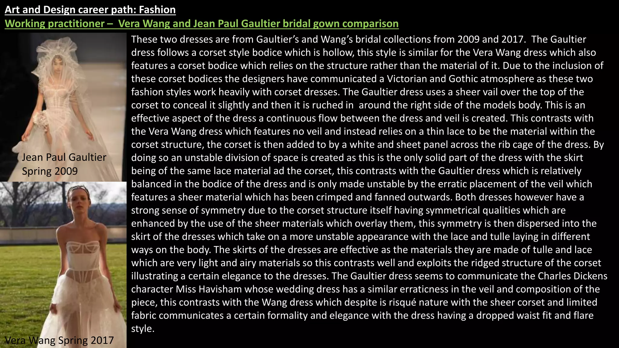 Art and Design career path: Fashion
Working practitioner – Vera Wang and Jean Paul Gaultier bridal gown comparison
These two dresses are from Gaultier’s and Wang’s bridal collections from 2009 and 2017. The Gaultier
dress follows a corset style bodice which is hollow, this style is similar for the Vera Wang dress which also
features a corset bodice which relies on the structure rather than the material of it. Due to the inclusion of
these corset bodices the designers have communicated a Victorian and Gothic atmosphere as these two
fashion styles work heavily with corset dresses. The Gaultier dress uses a sheer vail over the top of the
corset to conceal it slightly and then it is ruched in around the right side of the models body. This is an
effective aspect of the dress a continuous flow between the dress and veil is created. This contrasts with
the Vera Wang dress which features no veil and instead relies on a thin lace to be the material within the
corset structure, the corset is then added to by a white and sheet panel across the rib cage of the dress. By
doing so an unstable division of space is created as this is the only solid part of the dress with the skirt
being of the same lace material ad the corset, this contrasts with the Gaultier dress which is relatively
balanced in the bodice of the dress and is only made unstable by the erratic placement of the veil which
features a sheer material which has been crimped and fanned outwards. Both dresses however have a
strong sense of symmetry due to the corset structure itself having symmetrical qualities which are
enhanced by the use of the sheer materials which overlay them, this symmetry is then dispersed into the
skirt of the dresses which take on a more unstable appearance with the lace and tulle laying in different
ways on the body. The skirts of the dresses are effective as the materials they are made of tulle and lace
which are very light and airy materials so this contrasts well and exploits the ridged structure of the corset
illustrating a certain elegance to the dresses. The Gaultier dress seems to communicate the Charles Dickens
character Miss Havisham whose wedding dress has a similar erraticness in the veil and composition of the
piece, this contrasts with the Wang dress which despite is risqué nature with the sheer corset and limited
fabric communicates a certain formality and elegance with the dress having a dropped waist fit and flare
style.
Jean Paul Gaultier
Spring 2009
Vera Wang Spring 2017
 