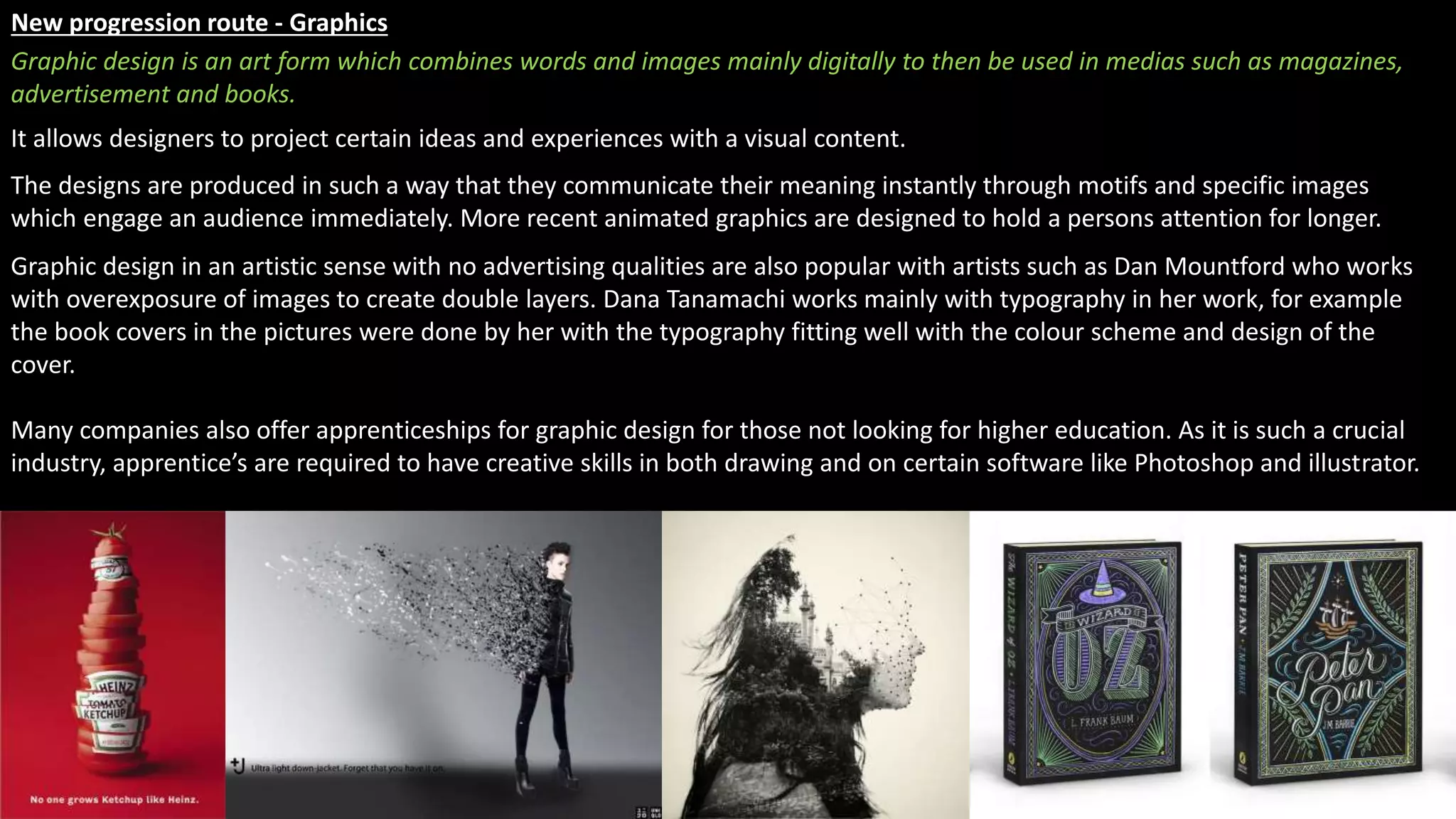 New progression route - Graphics
It allows designers to project certain ideas and experiences with a visual content.
The designs are produced in such a way that they communicate their meaning instantly through motifs and specific images
which engage an audience immediately. More recent animated graphics are designed to hold a persons attention for longer.
Graphic design in an artistic sense with no advertising qualities are also popular with artists such as Dan Mountford who works
with overexposure of images to create double layers. Dana Tanamachi works mainly with typography in her work, for example
the book covers in the pictures were done by her with the typography fitting well with the colour scheme and design of the
cover.
Many companies also offer apprenticeships for graphic design for those not looking for higher education. As it is such a crucial
industry, apprentice’s are required to have creative skills in both drawing and on certain software like Photoshop and illustrator.
Graphic design is an art form which combines words and images mainly digitally to then be used in medias such as magazines,
advertisement and books.
 