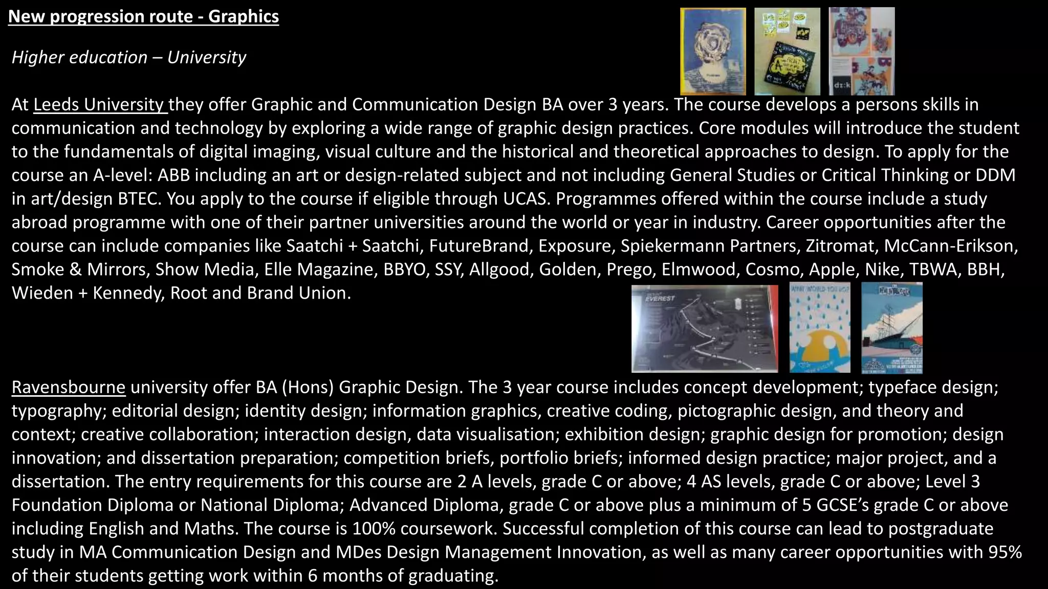 New progression route - Graphics
Higher education – University
At Leeds University they offer Graphic and Communication Design BA over 3 years. The course develops a persons skills in
communication and technology by exploring a wide range of graphic design practices. Core modules will introduce the student
to the fundamentals of digital imaging, visual culture and the historical and theoretical approaches to design. To apply for the
course an A-level: ABB including an art or design-related subject and not including General Studies or Critical Thinking or DDM
in art/design BTEC. You apply to the course if eligible through UCAS. Programmes offered within the course include a study
abroad programme with one of their partner universities around the world or year in industry. Career opportunities after the
course can include companies like Saatchi + Saatchi, FutureBrand, Exposure, Spiekermann Partners, Zitromat, McCann-Erikson,
Smoke & Mirrors, Show Media, Elle Magazine, BBYO, SSY, Allgood, Golden, Prego, Elmwood, Cosmo, Apple, Nike, TBWA, BBH,
Wieden + Kennedy, Root and Brand Union.
Ravensbourne university offer BA (Hons) Graphic Design. The 3 year course includes concept development; typeface design;
typography; editorial design; identity design; information graphics, creative coding, pictographic design, and theory and
context; creative collaboration; interaction design, data visualisation; exhibition design; graphic design for promotion; design
innovation; and dissertation preparation; competition briefs, portfolio briefs; informed design practice; major project, and a
dissertation. The entry requirements for this course are 2 A levels, grade C or above; 4 AS levels, grade C or above; Level 3
Foundation Diploma or National Diploma; Advanced Diploma, grade C or above plus a minimum of 5 GCSE’s grade C or above
including English and Maths. The course is 100% coursework. Successful completion of this course can lead to postgraduate
study in MA Communication Design and MDes Design Management Innovation, as well as many career opportunities with 95%
of their students getting work within 6 months of graduating.
 