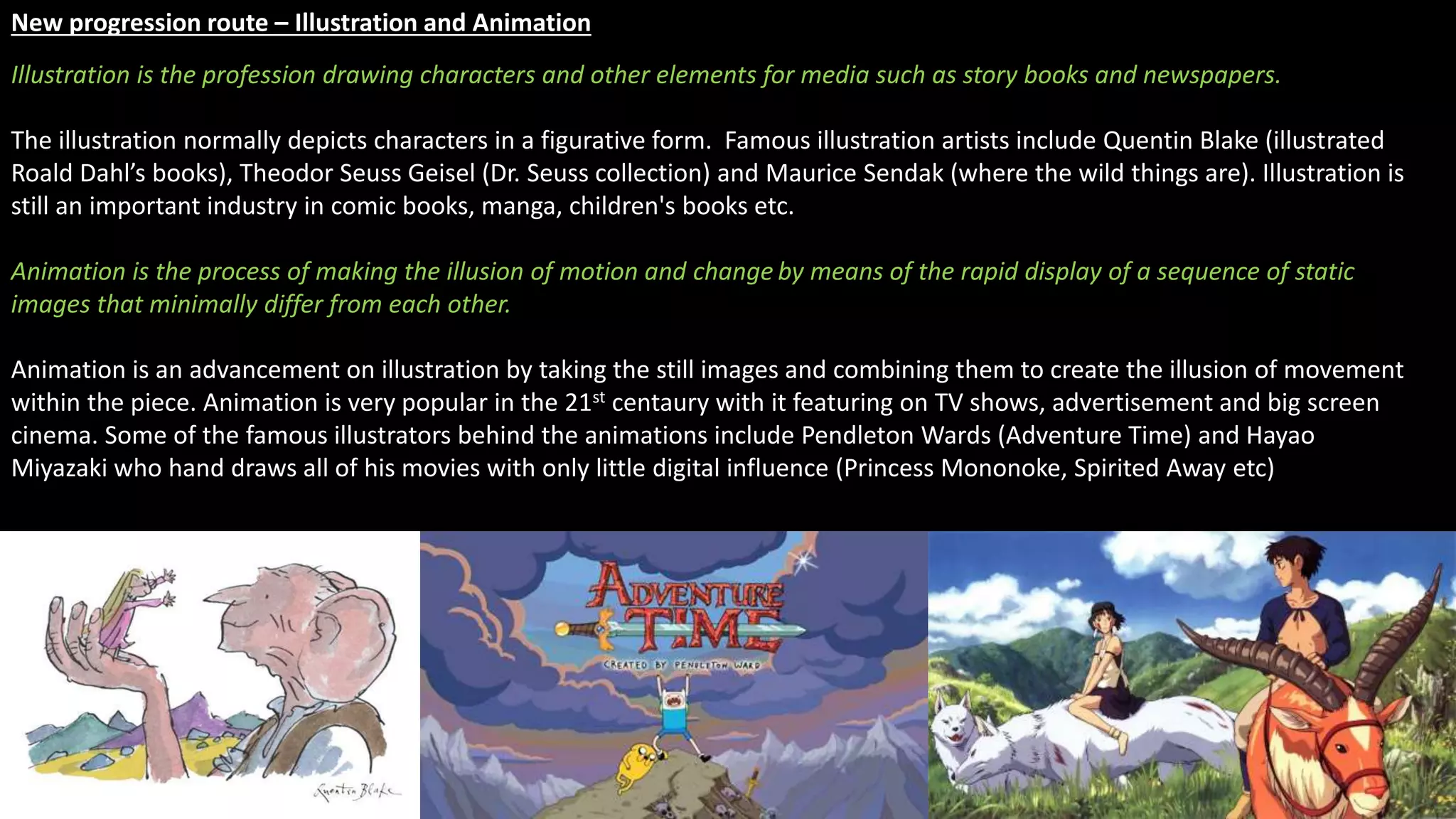 New progression route – Illustration and Animation
Illustration is the profession drawing characters and other elements for media such as story books and newspapers.
The illustration normally depicts characters in a figurative form. Famous illustration artists include Quentin Blake (illustrated
Roald Dahl’s books), Theodor Seuss Geisel (Dr. Seuss collection) and Maurice Sendak (where the wild things are). Illustration is
still an important industry in comic books, manga, children's books etc.
Animation is the process of making the illusion of motion and change by means of the rapid display of a sequence of static
images that minimally differ from each other.
Animation is an advancement on illustration by taking the still images and combining them to create the illusion of movement
within the piece. Animation is very popular in the 21st centaury with it featuring on TV shows, advertisement and big screen
cinema. Some of the famous illustrators behind the animations include Pendleton Wards (Adventure Time) and Hayao
Miyazaki who hand draws all of his movies with only little digital influence (Princess Mononoke, Spirited Away etc)
 
