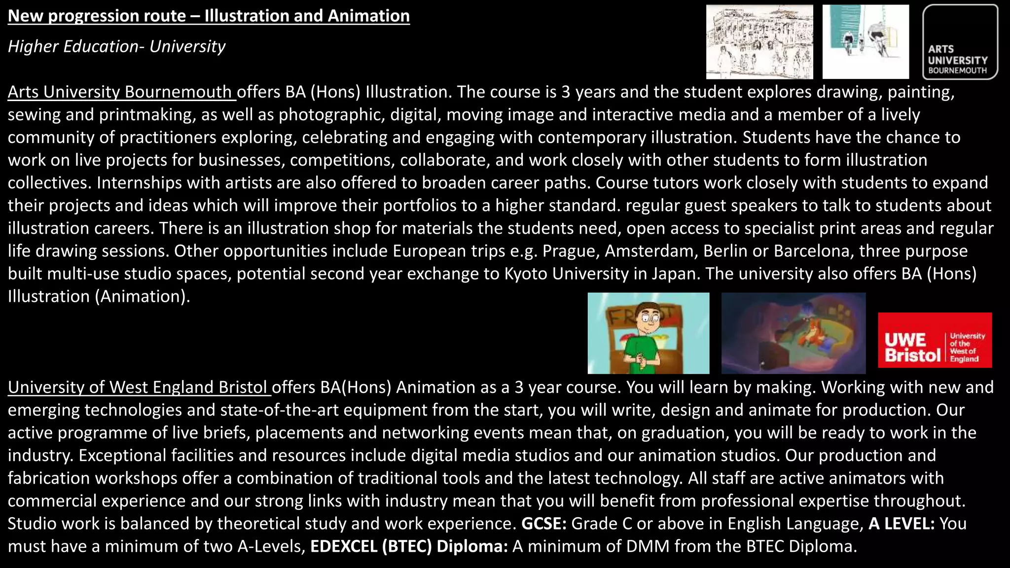 New progression route – Illustration and Animation
Higher Education- University
Arts University Bournemouth offers BA (Hons) Illustration. The course is 3 years and the student explores drawing, painting,
sewing and printmaking, as well as photographic, digital, moving image and interactive media and a member of a lively
community of practitioners exploring, celebrating and engaging with contemporary illustration. Students have the chance to
work on live projects for businesses, competitions, collaborate, and work closely with other students to form illustration
collectives. Internships with artists are also offered to broaden career paths. Course tutors work closely with students to expand
their projects and ideas which will improve their portfolios to a higher standard. regular guest speakers to talk to students about
illustration careers. There is an illustration shop for materials the students need, open access to specialist print areas and regular
life drawing sessions. Other opportunities include European trips e.g. Prague, Amsterdam, Berlin or Barcelona, three purpose
built multi-use studio spaces, potential second year exchange to Kyoto University in Japan. The university also offers BA (Hons)
Illustration (Animation).
University of West England Bristol offers BA(Hons) Animation as a 3 year course. You will learn by making. Working with new and
emerging technologies and state-of-the-art equipment from the start, you will write, design and animate for production. Our
active programme of live briefs, placements and networking events mean that, on graduation, you will be ready to work in the
industry. Exceptional facilities and resources include digital media studios and our animation studios. Our production and
fabrication workshops offer a combination of traditional tools and the latest technology. All staff are active animators with
commercial experience and our strong links with industry mean that you will benefit from professional expertise throughout.
Studio work is balanced by theoretical study and work experience. GCSE: Grade C or above in English Language, A LEVEL: You
must have a minimum of two A-Levels, EDEXCEL (BTEC) Diploma: A minimum of DMM from the BTEC Diploma.
 