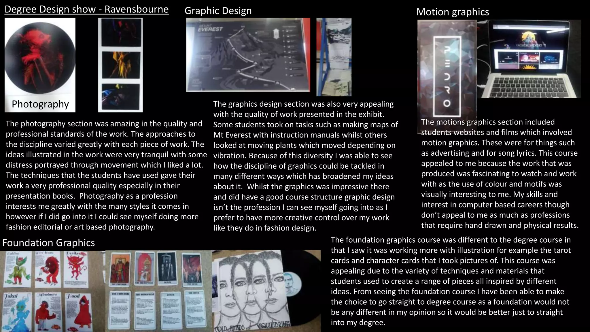 Degree Design show - Ravensbourne
Photography
Graphic Design Motion graphics
Foundation Graphics
The photography section was amazing in the quality and
professional standards of the work. The approaches to
the discipline varied greatly with each piece of work. The
ideas illustrated in the work were very tranquil with some
distress portrayed through movement which I liked a lot.
The techniques that the students have used gave their
work a very professional quality especially in their
presentation books. Photography as a profession
interests me greatly with the many styles it comes in
however if I did go into it I could see myself doing more
fashion editorial or art based photography.
The graphics design section was also very appealing
with the quality of work presented in the exhibit.
Some students took on tasks such as making maps of
Mt Everest with instruction manuals whilst others
looked at moving plants which moved depending on
vibration. Because of this diversity I was able to see
how the discipline of graphics could be tackled in
many different ways which has broadened my ideas
about it. Whilst the graphics was impressive there
and did have a good course structure graphic design
isn’t the profession I can see myself going into as I
prefer to have more creative control over my work
like they do in fashion design.
The motions graphics section included
students websites and films which involved
motion graphics. These were for things such
as advertising and for song lyrics. This course
appealed to me because the work that was
produced was fascinating to watch and work
with as the use of colour and motifs was
visually interesting to me. My skills and
interest in computer based careers though
don’t appeal to me as much as professions
that require hand drawn and physical results.
The foundation graphics course was different to the degree course in
that I saw it was working more with illustration for example the tarot
cards and character cards that I took pictures of. This course was
appealing due to the variety of techniques and materials that
students used to create a range of pieces all inspired by different
ideas. From seeing the foundation course I have been able to make
the choice to go straight to degree course as a foundation would not
be any different in my opinion so it would be better just to straight
into my degree.
 