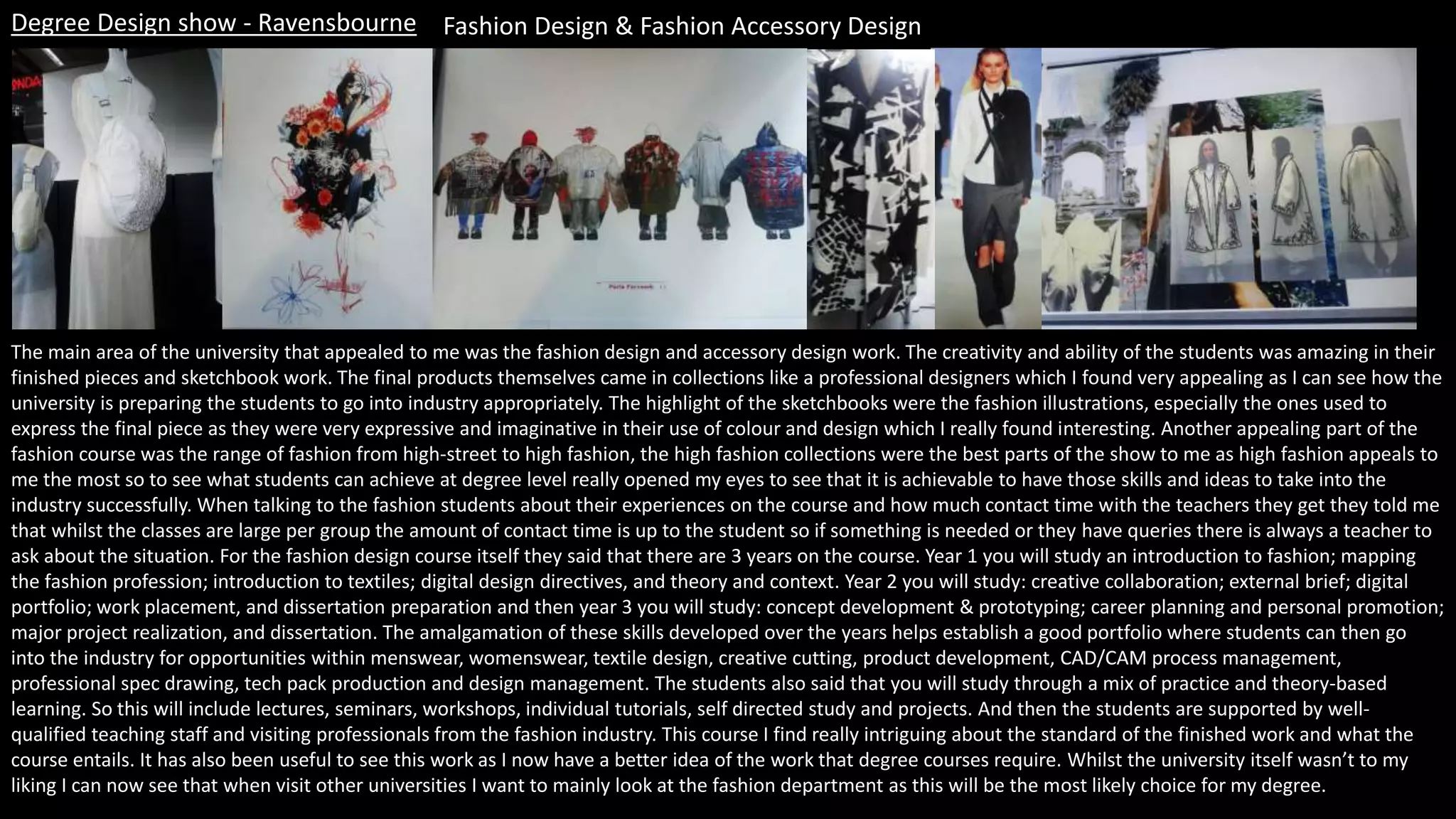 Degree Design show - Ravensbourne Fashion Design & Fashion Accessory Design
The main area of the university that appealed to me was the fashion design and accessory design work. The creativity and ability of the students was amazing in their
finished pieces and sketchbook work. The final products themselves came in collections like a professional designers which I found very appealing as I can see how the
university is preparing the students to go into industry appropriately. The highlight of the sketchbooks were the fashion illustrations, especially the ones used to
express the final piece as they were very expressive and imaginative in their use of colour and design which I really found interesting. Another appealing part of the
fashion course was the range of fashion from high-street to high fashion, the high fashion collections were the best parts of the show to me as high fashion appeals to
me the most so to see what students can achieve at degree level really opened my eyes to see that it is achievable to have those skills and ideas to take into the
industry successfully. When talking to the fashion students about their experiences on the course and how much contact time with the teachers they get they told me
that whilst the classes are large per group the amount of contact time is up to the student so if something is needed or they have queries there is always a teacher to
ask about the situation. For the fashion design course itself they said that there are 3 years on the course. Year 1 you will study an introduction to fashion; mapping
the fashion profession; introduction to textiles; digital design directives, and theory and context. Year 2 you will study: creative collaboration; external brief; digital
portfolio; work placement, and dissertation preparation and then year 3 you will study: concept development & prototyping; career planning and personal promotion;
major project realization, and dissertation. The amalgamation of these skills developed over the years helps establish a good portfolio where students can then go
into the industry for opportunities within menswear, womenswear, textile design, creative cutting, product development, CAD/CAM process management,
professional spec drawing, tech pack production and design management. The students also said that you will study through a mix of practice and theory-based
learning. So this will include lectures, seminars, workshops, individual tutorials, self directed study and projects. And then the students are supported by well-
qualified teaching staff and visiting professionals from the fashion industry. This course I find really intriguing about the standard of the finished work and what the
course entails. It has also been useful to see this work as I now have a better idea of the work that degree courses require. Whilst the university itself wasn’t to my
liking I can now see that when visit other universities I want to mainly look at the fashion department as this will be the most likely choice for my degree.
 