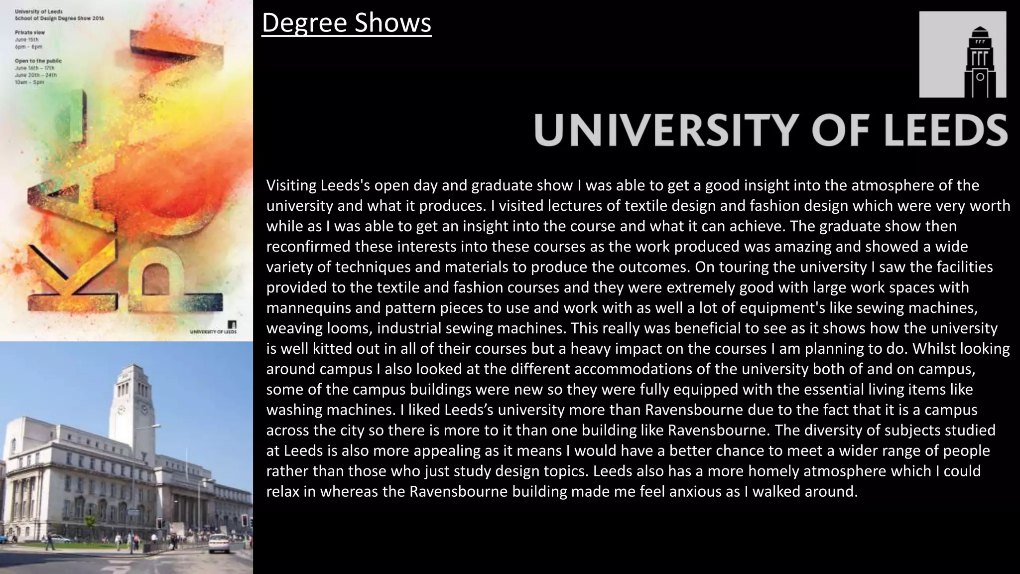 Visiting Leeds's open day and graduate show I was able to get a good insight into the atmosphere of the
university and what it produces. I visited lectures of textile design and fashion design which were very worth
while as I was able to get an insight into the course and what it can achieve. The graduate show then
reconfirmed these interests into these courses as the work produced was amazing and showed a wide
variety of techniques and materials to produce the outcomes. On touring the university I saw the facilities
provided to the textile and fashion courses and they were extremely good with large work spaces with
mannequins and pattern pieces to use and work with as well a lot of equipment's like sewing machines,
weaving looms, industrial sewing machines. This really was beneficial to see as it shows how the university
is well kitted out in all of their courses but a heavy impact on the courses I am planning to do. Whilst looking
around campus I also looked at the different accommodations of the university both of and on campus,
some of the campus buildings were new so they were fully equipped with the essential living items like
washing machines. I liked Leeds’s university more than Ravensbourne due to the fact that it is a campus
across the city so there is more to it than one building like Ravensbourne. The diversity of subjects studied
at Leeds is also more appealing as it means I would have a better chance to meet a wider range of people
rather than those who just study design topics. Leeds also has a more homely atmosphere which I could
relax in whereas the Ravensbourne building made me feel anxious as I walked around.
Degree Shows
 