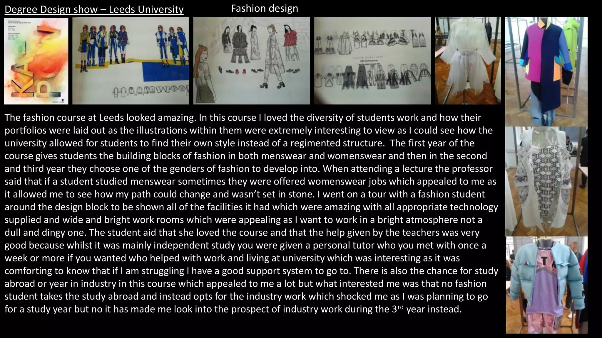 Degree Design show – Leeds University Fashion design
The fashion course at Leeds looked amazing. In this course I loved the diversity of students work and how their
portfolios were laid out as the illustrations within them were extremely interesting to view as I could see how the
university allowed for students to find their own style instead of a regimented structure. The first year of the
course gives students the building blocks of fashion in both menswear and womenswear and then in the second
and third year they choose one of the genders of fashion to develop into. When attending a lecture the professor
said that if a student studied menswear sometimes they were offered womenswear jobs which appealed to me as
it allowed me to see how my path could change and wasn’t set in stone. I went on a tour with a fashion student
around the design block to be shown all of the facilities it had which were amazing with all appropriate technology
supplied and wide and bright work rooms which were appealing as I want to work in a bright atmosphere not a
dull and dingy one. The student aid that she loved the course and that the help given by the teachers was very
good because whilst it was mainly independent study you were given a personal tutor who you met with once a
week or more if you wanted who helped with work and living at university which was interesting as it was
comforting to know that if I am struggling I have a good support system to go to. There is also the chance for study
abroad or year in industry in this course which appealed to me a lot but what interested me was that no fashion
student takes the study abroad and instead opts for the industry work which shocked me as I was planning to go
for a study year but no it has made me look into the prospect of industry work during the 3rd year instead.
 