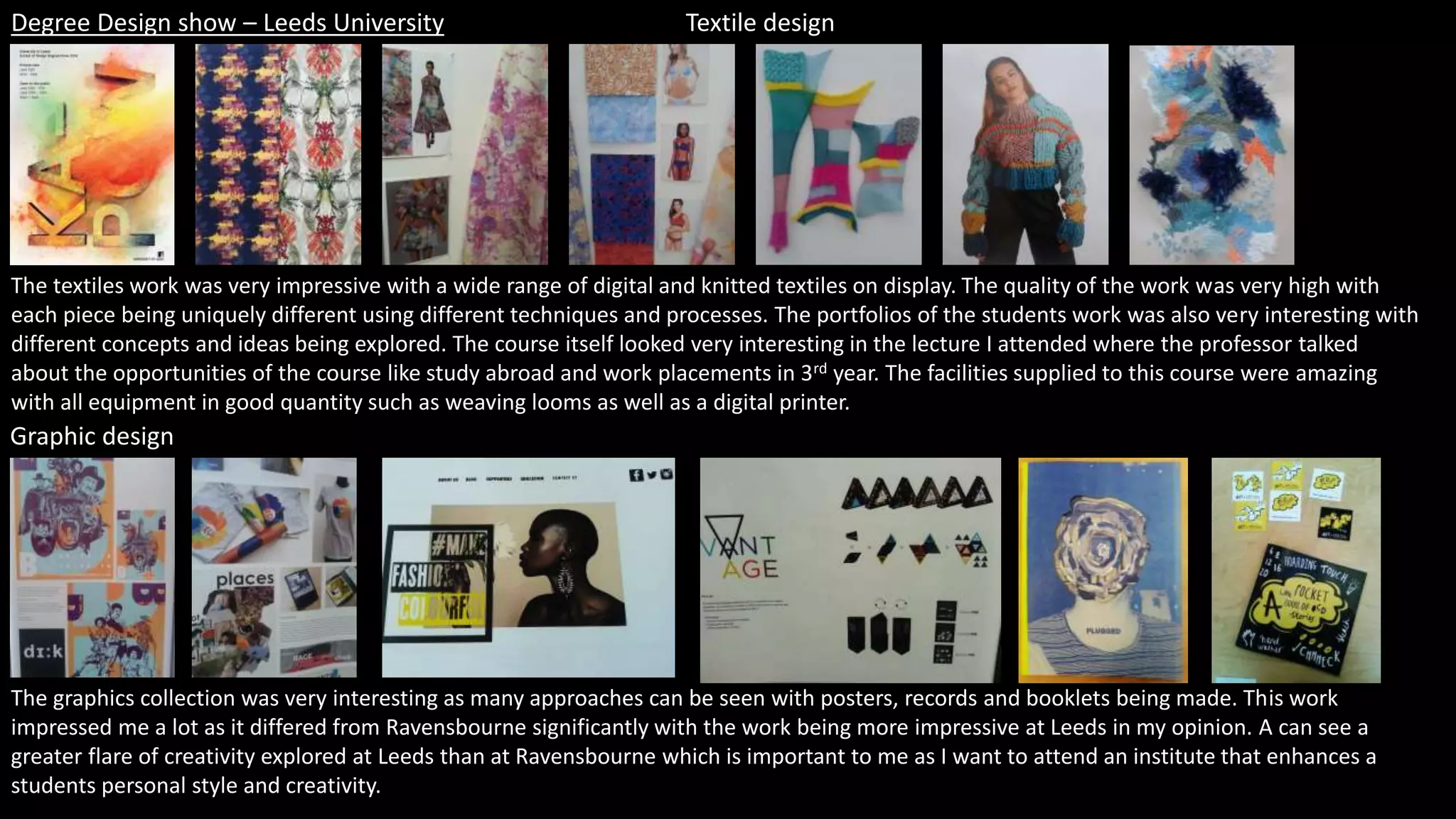 Degree Design show – Leeds University Textile design
Graphic design
The textiles work was very impressive with a wide range of digital and knitted textiles on display. The quality of the work was very high with
each piece being uniquely different using different techniques and processes. The portfolios of the students work was also very interesting with
different concepts and ideas being explored. The course itself looked very interesting in the lecture I attended where the professor talked
about the opportunities of the course like study abroad and work placements in 3rd year. The facilities supplied to this course were amazing
with all equipment in good quantity such as weaving looms as well as a digital printer.
The graphics collection was very interesting as many approaches can be seen with posters, records and booklets being made. This work
impressed me a lot as it differed from Ravensbourne significantly with the work being more impressive at Leeds in my opinion. A can see a
greater flare of creativity explored at Leeds than at Ravensbourne which is important to me as I want to attend an institute that enhances a
students personal style and creativity.
 