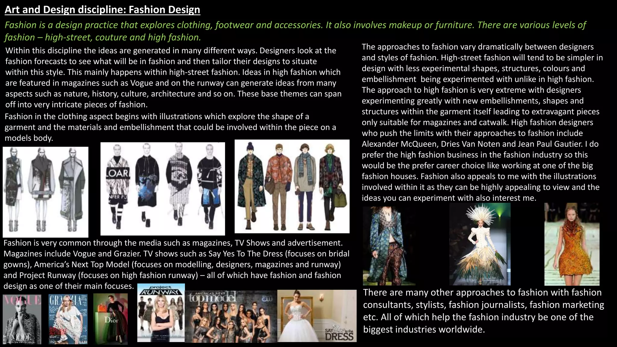 Art and Design discipline: Fashion Design
Fashion is a design practice that explores clothing, footwear and accessories. It also involves makeup or furniture. There are various levels of
fashion – high-street, couture and high fashion.
Fashion in the clothing aspect begins with illustrations which explore the shape of a
garment and the materials and embellishment that could be involved within the piece on a
models body.
Within this discipline the ideas are generated in many different ways. Designers look at the
fashion forecasts to see what will be in fashion and then tailor their designs to situate
within this style. This mainly happens within high-street fashion. Ideas in high fashion which
are featured in magazines such as Vogue and on the runway can generate ideas from many
aspects such as nature, history, culture, architecture and so on. These base themes can span
off into very intricate pieces of fashion.
The approaches to fashion vary dramatically between designers
and styles of fashion. High-street fashion will tend to be simpler in
design with less experimental shapes, structures, colours and
embellishment being experimented with unlike in high fashion.
The approach to high fashion is very extreme with designers
experimenting greatly with new embellishments, shapes and
structures within the garment itself leading to extravagant pieces
only suitable for magazines and catwalk. High fashion designers
who push the limits with their approaches to fashion include
Alexander McQueen, Dries Van Noten and Jean Paul Gautier. I do
prefer the high fashion business in the fashion industry so this
would be the prefer career choice like working at one of the big
fashion houses. Fashion also appeals to me with the illustrations
involved within it as they can be highly appealing to view and the
ideas you can experiment with also interest me.
Fashion is very common through the media such as magazines, TV Shows and advertisement.
Magazines include Vogue and Grazier. TV shows such as Say Yes To The Dress (focuses on bridal
gowns), America’s Next Top Model (focuses on modelling, designers, magazines and runway)
and Project Runway (focuses on high fashion runway) – all of which have fashion and fashion
design as one of their main focuses.
There are many other approaches to fashion with fashion
consultants, stylists, fashion journalists, fashion marketing
etc. All of which help the fashion industry be one of the
biggest industries worldwide.
 