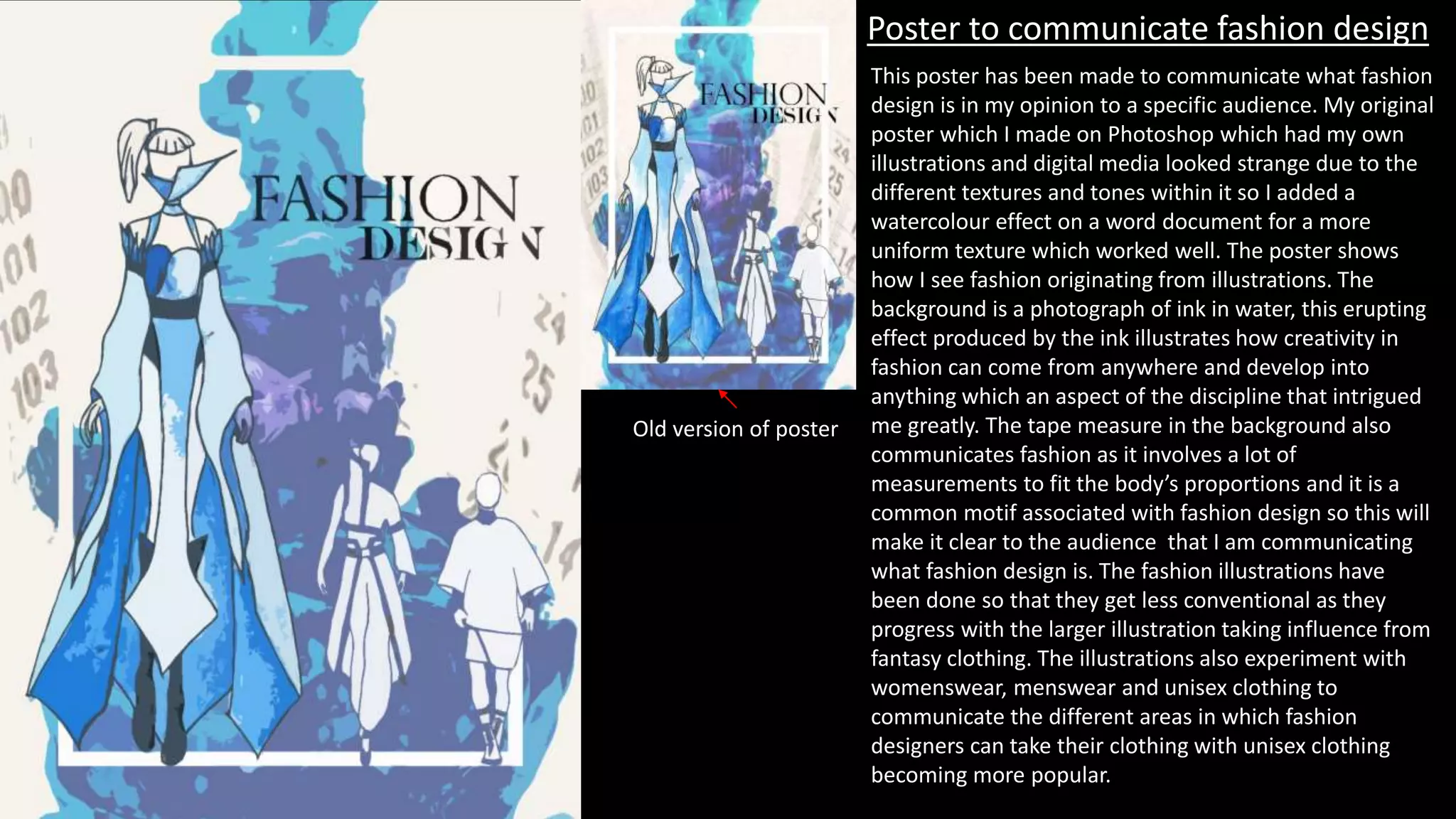 Poster to communicate fashion design
This poster has been made to communicate what fashion
design is in my opinion to a specific audience. My original
poster which I made on Photoshop which had my own
illustrations and digital media looked strange due to the
different textures and tones within it so I added a
watercolour effect on a word document for a more
uniform texture which worked well. The poster shows
how I see fashion originating from illustrations. The
background is a photograph of ink in water, this erupting
effect produced by the ink illustrates how creativity in
fashion can come from anywhere and develop into
anything which an aspect of the discipline that intrigued
me greatly. The tape measure in the background also
communicates fashion as it involves a lot of
measurements to fit the body’s proportions and it is a
common motif associated with fashion design so this will
make it clear to the audience that I am communicating
what fashion design is. The fashion illustrations have
been done so that they get less conventional as they
progress with the larger illustration taking influence from
fantasy clothing. The illustrations also experiment with
womenswear, menswear and unisex clothing to
communicate the different areas in which fashion
designers can take their clothing with unisex clothing
becoming more popular.
Old version of poster
 