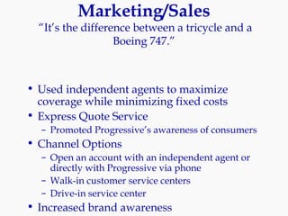 Marketing/Sales  “It’s the difference between a tricycle and a Boeing 747.” Used independent agents to maximize coverage while minimizing fixed costs Express Quote Service Promoted Progressive’s awareness of consumers Channel Options Open an account with an independent agent or directly with Progressive via phone Walk-in customer service centers Drive-in service center Increased brand awareness 