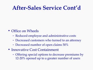 After-Sales Service Cont’d Office on Wheels Reduced employee and administrative costs Decreased customers who turned to an attorney Decreased number of open claims 50% Innovative Cost Containment Offering special options to decrease premiums by 12-20% opened up to a greater number of users 