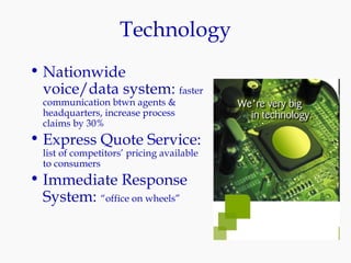 Technology Nationwide voice/data system:  faster communication btwn agents & headquarters, increase process claims by 30% Express Quote Service:  list of competitors’ pricing available to consumers Immediate Response System:  “office on wheels” 