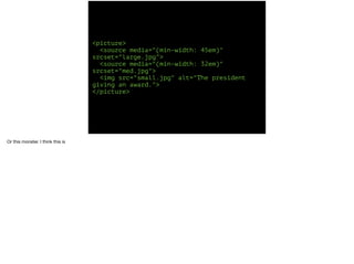 <picture> 
<source media="(min-width: 45em)" 
srcset="large.jpg"> 
<source media="(min-width: 32em)" 
srcset="med.jpg"> 
<img src="small.jpg" alt="The president 
giving an award."> 
</picture> 
Or this monster. I think this is 
 