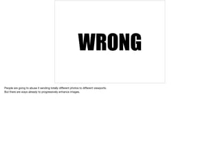 WRONG 
People are going to abuse it sending totally different photos to different viewports. 
But there are ways already to progressively enhance images. 
 