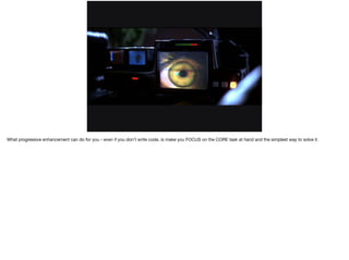 What progressive enhancement can do for you - even if you don’t write code, is make you FOCUS on the CORE task at hand and the simplest way to solve it. 
 
