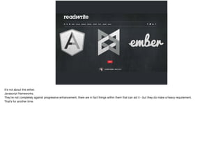 It’s not about this either. 
Javascript frameworks. 
They’re not completely against progressive enhancement, there are in fact things within them that can aid it - but they do make a heavy requirement. 
That’s for another time. 
 