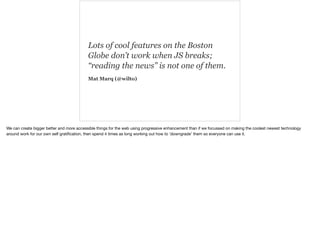 Lots of cool features on the Boston 
Globe don’t work when JS breaks; 
“reading the news” is not one of them. 
Mat Marq (@wilto) 
We can create bigger better and more accessible things for the web using progressive enhancement than if we focussed on making the coolest newest technology 
around work for our own self gratification, then spend 4 times as long working out how to ‘downgrade’ them so everyone can use it. 
 
