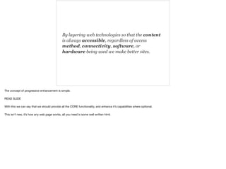 By layering web technologies so that the content 
is always accessible, regardless of access 
method, connectivity, software, or 
hardware being used we make better sites. 
The concept of progressive enhancement is simple. 
READ SLIDE 
With this we can say that we should provide all the CORE functionality, and enhance it’s capabilities where optional. 
This isn’t new, it’s how any web page works, all you need is some well written html. 
 