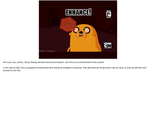 All of your css, colours, sizing, floating elements around the viewport - all of this is an enhancement to the content. 
In the case of CSS, this is progressive enhancement that should be available to everyone. That said there are things which may not work, or work as well from one 
browser to the next. 
 
