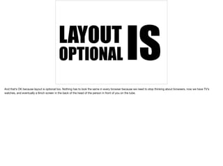 LAYOUT OPTIONAL IS 
And that’s OK because layout is optional too. Nothing has to look the same in every browser because we need to stop thinking about browsers, now we have TV’s 
watches, and eventually a 6inch screen in the back of the head of the person in front of you on the tube. 
 