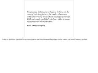 Progressive Enhancement frees us to focus on the 
costs of building features for modern browsers, 
without worrying much about leaving anyone out. 
With a strongly qualified codebase, older browser 
support comes nearly for free. 
Scott Jehl (@scottjehl) 
It’s also not about trying to work out how to do something you used to do in javascript like setting a vcard, or masking input fields for telephone numbers. 
 