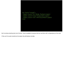 <p class=“vcard”> 
<span class=“fn”>Andy Parker</span> 
<span class=“org”>Clearleft</span> 
<span class=“tel”>447531234567</span> 
</p> 
But if we take something like micro formats - they’re available to everyone that can use them with no dependancy to the code. 
If they can’t be used correctly by the reader, they still behave normally. 
 