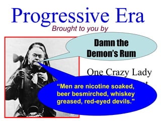 Progressive Era Brought to you by One Crazy Lady with a Hatchet Damn the Demon’s Rum “ Men are nicotine soaked, beer besmirched, whiskey greased, red-eyed devils.&quot;   